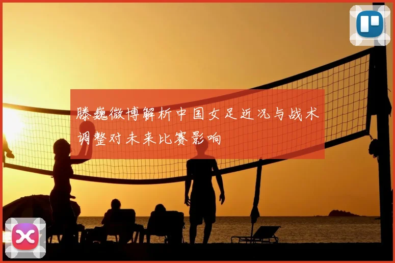 滕巍微博解析中国女足近况与战术调整对未来比赛影响