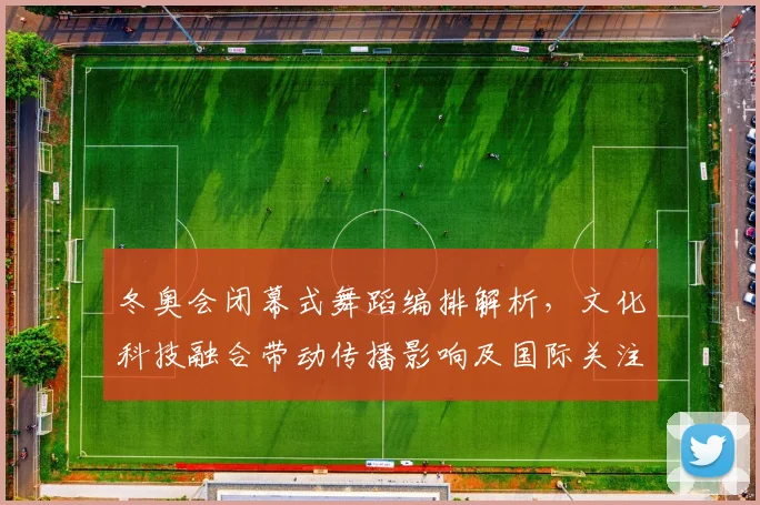 冬奥会闭幕式舞蹈编排解析，文化科技融合带动传播影响及国际关注