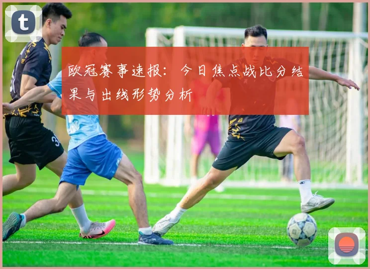 欧冠赛事速报：今日焦点战比分结果与出线形势分析