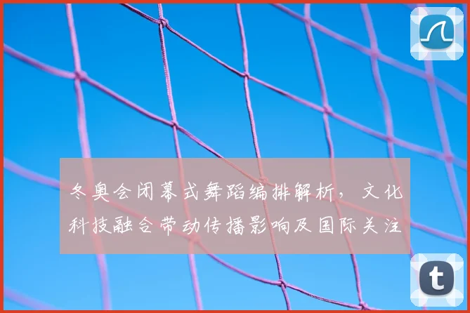 冬奥会闭幕式舞蹈编排解析，文化科技融合带动传播影响及国际关注