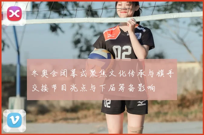 冬奥会闭幕式聚焦文化传承与旗手交接节目亮点与下届筹备影响